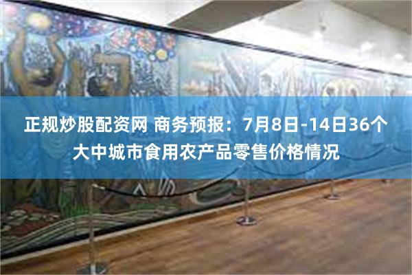 正规炒股配资网 商务预报：7月8日-14日36个大中城市食用农产品零售价格情况