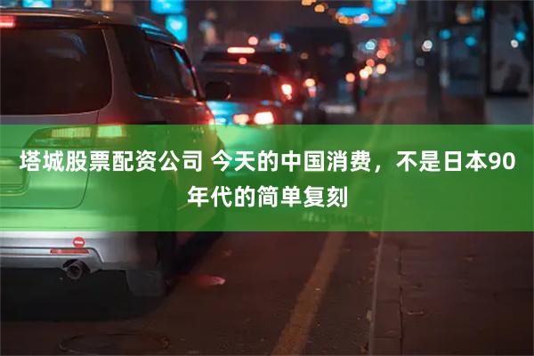 塔城股票配资公司 今天的中国消费，不是日本90年代的简单复刻