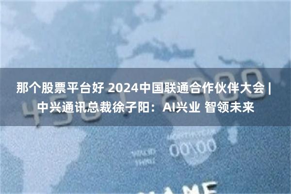 那个股票平台好 2024中国联通合作伙伴大会 | 中兴通讯总裁徐子阳：AI兴业 智领未来