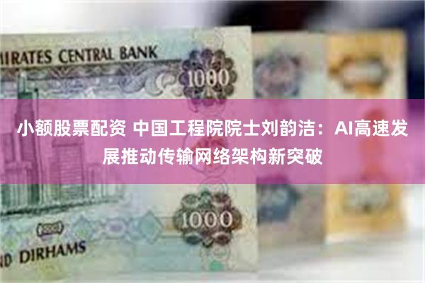 小额股票配资 中国工程院院士刘韵洁：AI高速发展推动传输网络架构新突破