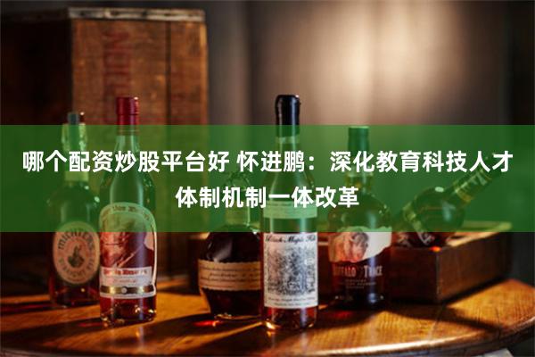 哪个配资炒股平台好 怀进鹏：深化教育科技人才体制机制一体改革