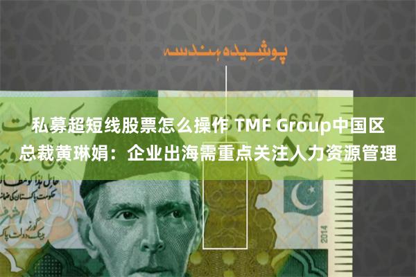 私募超短线股票怎么操作 TMF Group中国区总裁黄琳娟：企业出海需重点关注人力资源管理