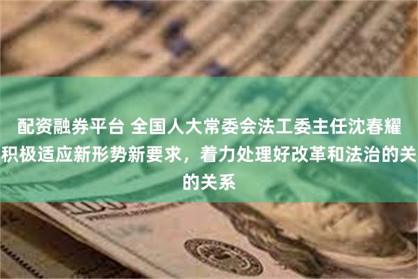 配资融券平台 全国人大常委会法工委主任沈春耀：积极适应新形势新要求，着力处理好改革和法治的关系