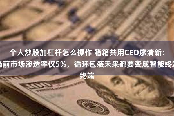 个人炒股加杠杆怎么操作 箱箱共用CEO廖清新：当前市场渗透率仅5%，循环包装未来都要变成智能终端