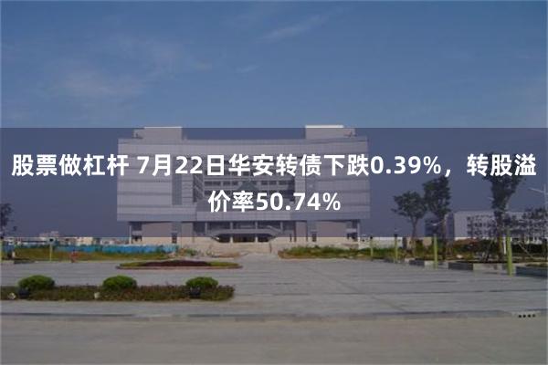 股票做杠杆 7月22日华安转债下跌0.39%，转股溢价率50.74%