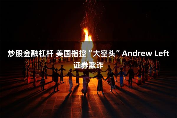 炒股金融杠杆 美国指控“大空头”Andrew Left证券欺诈