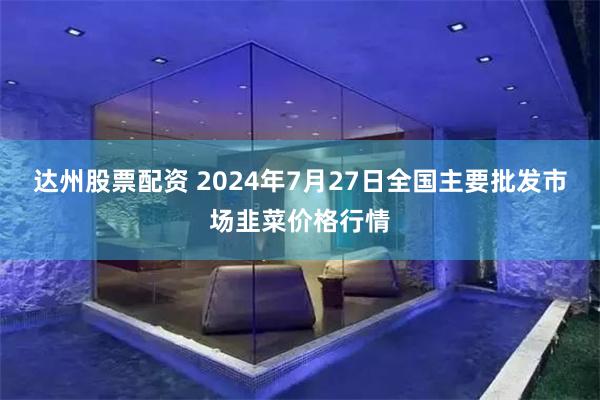 达州股票配资 2024年7月27日全国主要批发市场韭菜价格行情