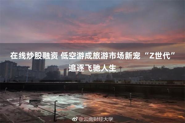 在线炒股融资 低空游成旅游市场新宠 “Z世代”追逐飞驰人生