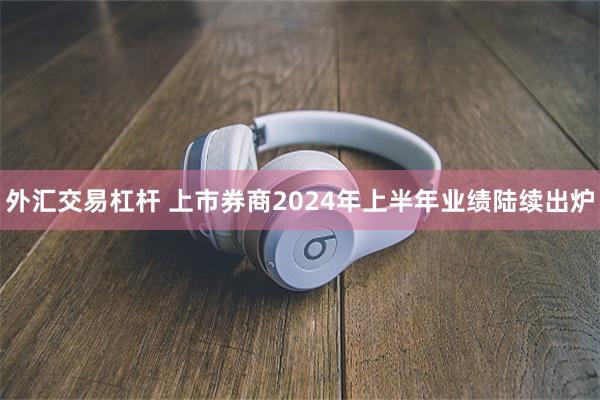 外汇交易杠杆 上市券商2024年上半年业绩陆续出炉