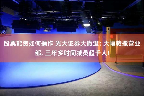 股票配资如何操作 光大证券大撤退: 大幅裁撤营业部, 三年多时间减员超千人!