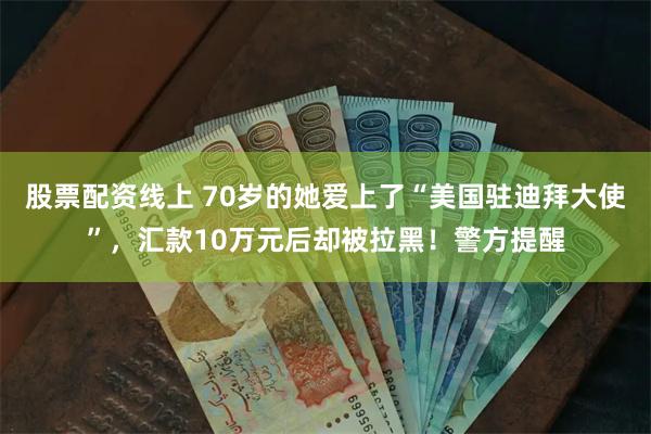 股票配资线上 70岁的她爱上了“美国驻迪拜大使”，汇款10万元后却被拉黑！警方提醒