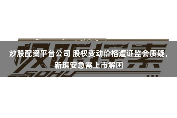 炒股配资平台公司 股权变动价格遭证监会质疑，新琪安急需上市解困