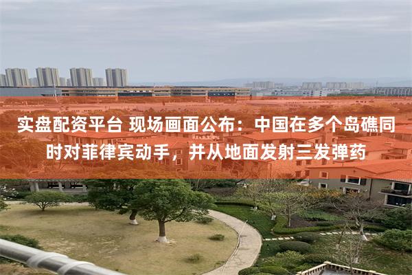 实盘配资平台 现场画面公布：中国在多个岛礁同时对菲律宾动手，并从地面发射三发弹药