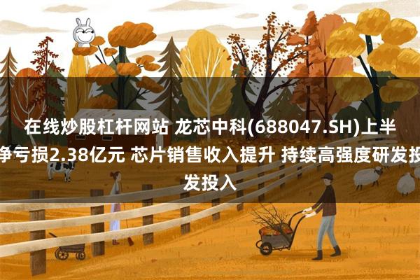 在线炒股杠杆网站 龙芯中科(688047.SH)上半年净亏损2.38亿元 芯片销售收入提升 持续高强度研发投入