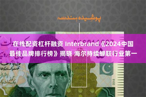 在线配资杠杆融资 Interbrand《2024中国最佳品牌排行榜》揭晓 海尔持续蝉联行业第一