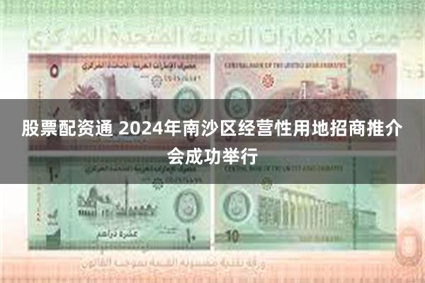 股票配资通 2024年南沙区经营性用地招商推介会成功举行