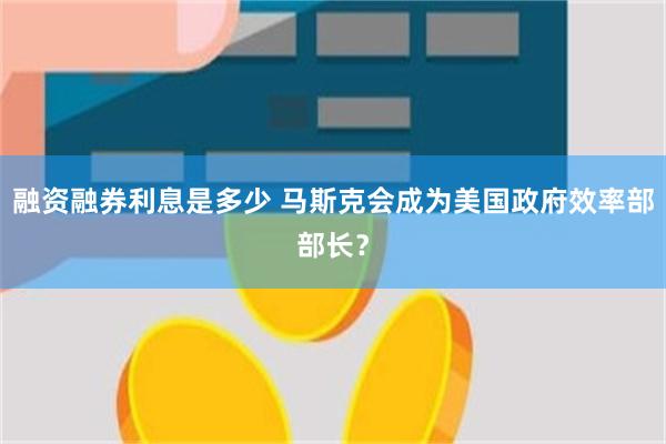 融资融券利息是多少 马斯克会成为美国政府效率部部长？