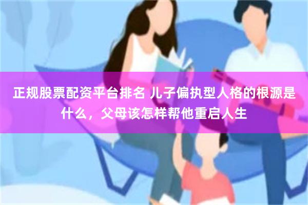 正规股票配资平台排名 儿子偏执型人格的根源是什么，父母该怎样帮他重启人生