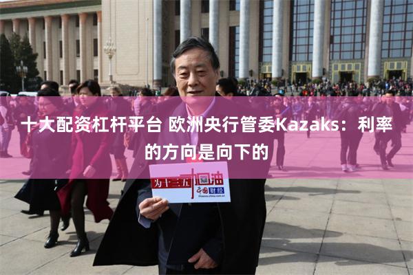 十大配资杠杆平台 欧洲央行管委Kazaks：利率的方向是向下的