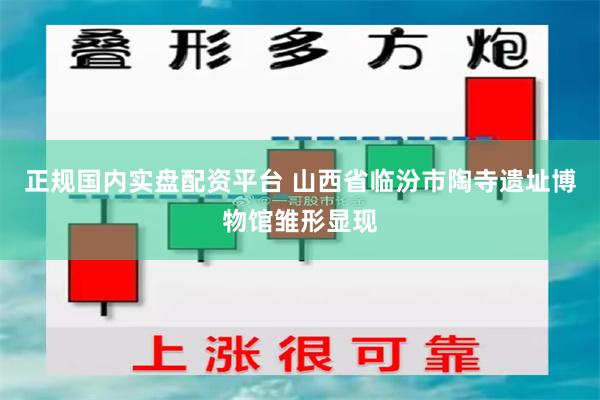 正规国内实盘配资平台 山西省临汾市陶寺遗址博物馆雏形显现