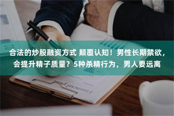 合法的炒股融资方式 颠覆认知！男性长期禁欲，会提升精子质量？5种杀精行为，男人要远离