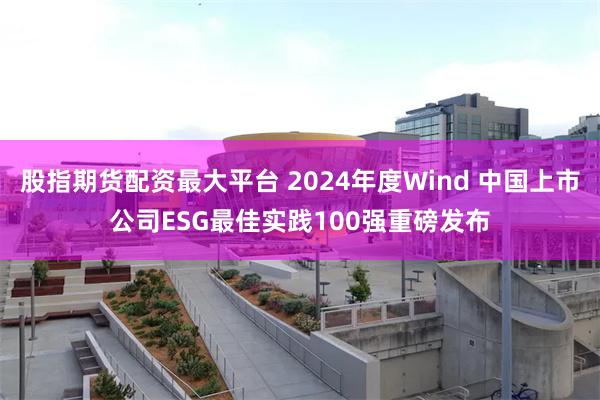 股指期货配资最大平台 2024年度Wind 中国上市公司ESG最佳实践100强重磅发布