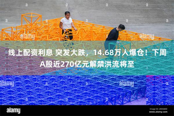 线上配资利息 突发大跌，14.68万人爆仓！下周A股近270亿元解禁洪流将至