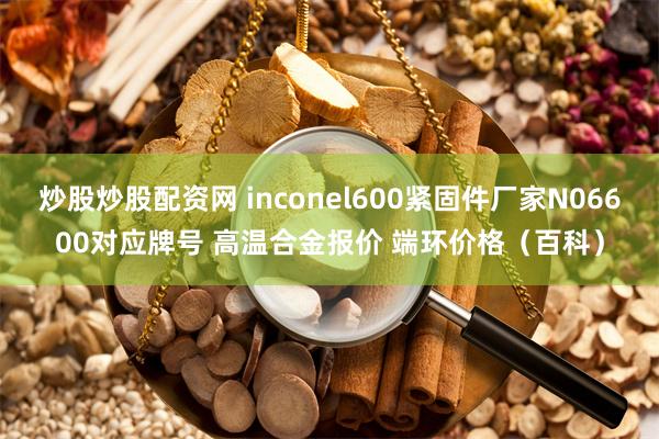 炒股炒股配资网 inconel600紧固件厂家N06600对应牌号 高温合金报价 端环价格（百科）