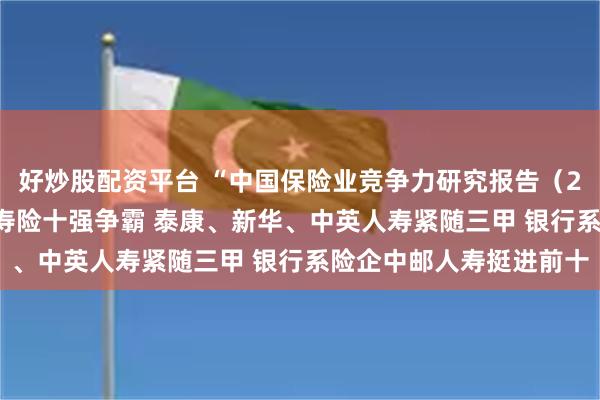 好炒股配资平台 “中国保险业竞争力研究报告（2024）”发布（四）：寿险十强争霸 泰康、新华、中英人寿紧随三甲 银行系险企中邮人寿挺进前十