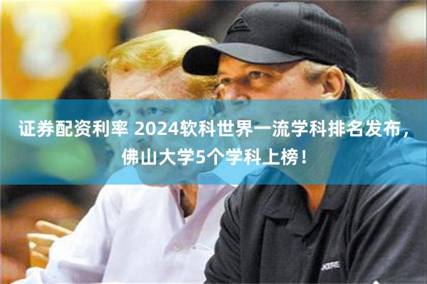 证券配资利率 2024软科世界一流学科排名发布，佛山大学5个学科上榜！