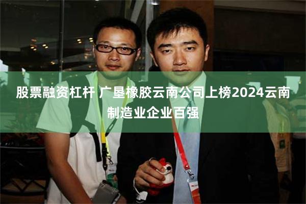 股票融资杠杆 广垦橡胶云南公司上榜2024云南制造业企业百强