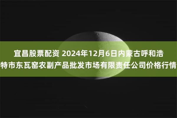 宜昌股票配资 2024年12月6日内蒙古呼和浩特市东瓦窑农副产品批发市场有限责任公司价格行情