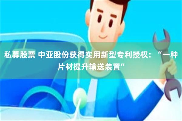 私募股票 中亚股份获得实用新型专利授权：“一种片材提升输送装置”