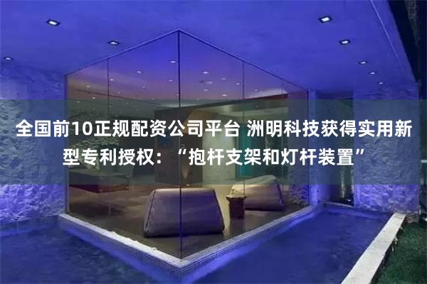 全国前10正规配资公司平台 洲明科技获得实用新型专利授权：“抱杆支架和灯杆装置”