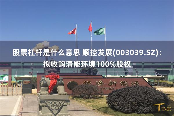 股票杠杆是什么意思 顺控发展(003039.SZ)：拟收购清能环境100%股权