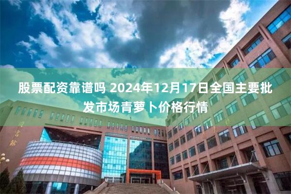 股票配资靠谱吗 2024年12月17日全国主要批发市场青萝卜价格行情