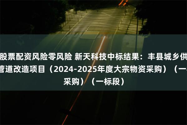 股票配资风险零风险 新天科技中标结果：丰县城乡供水及管道改造项目（2024-2025年度大宗物资采购）（一标段）