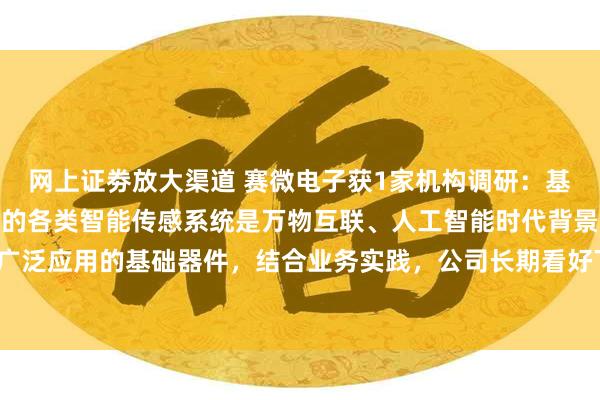 网上证劵放大渠道 赛微电子获1家机构调研：基于MEMS平台工艺制造的各类智能传感系统是万物互联、人工智能时代背景下可以被广泛应用的基础器件，结合业务实践，公司长期看好下游各领域的未来需求（附调研问答）