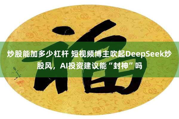 炒股能加多少杠杆 短视频博主吹起DeepSeek炒股风，AI投资建议能“封神”吗