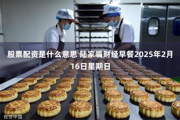 股票配资是什么意思 陆家嘴财经早餐2025年2月16日星期日