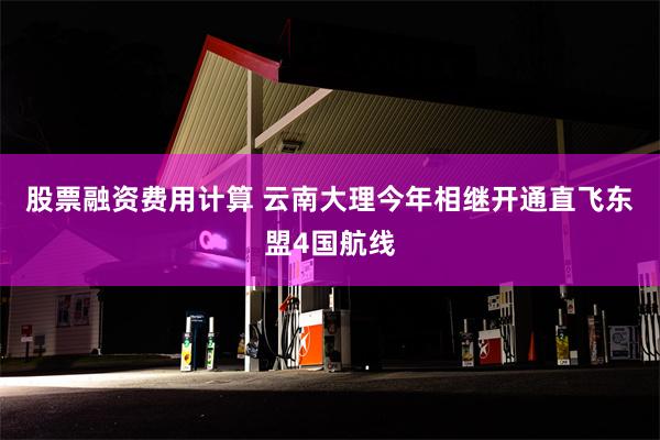 股票融资费用计算 云南大理今年相继开通直飞东盟4国航线