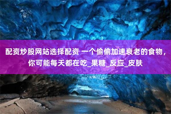 配资炒股网站选择配资 一个偷偷加速衰老的食物，你可能每天都在吃_果糖_反应_皮肤