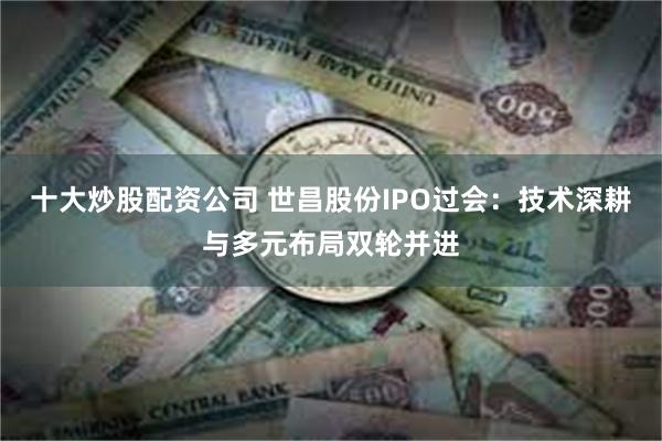 十大炒股配资公司 世昌股份IPO过会：技术深耕与多元布局双轮并进