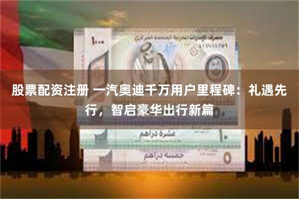 股票配资注册 一汽奥迪千万用户里程碑：礼遇先行，智启豪华出行新篇